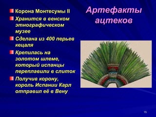 Корона Монтесумы II     Артефакты
Хранится в венском
этнографическом
                          ацтеков
музее
Сделана из 400 перьев
кецаля
Крепилась на
золотом шлеме,
который испанцы
переплавили в слиток
Получив корону,
король Испании Карл
отправил её в Вену


                                    15
 