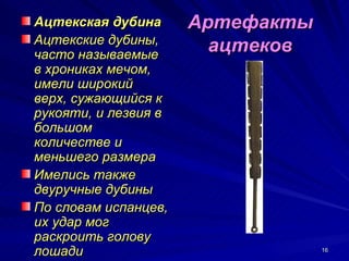 Ацтекская дубина      Артефакты
Ацтекские дубины,
часто называемые
                        ацтеков
в хрониках мечом,
имели широкий
верх, сужающийся к
рукояти, и лезвия в
большом
количестве и
меньшего размера
Имелись также
двуручные дубины
По словам испанцев,
их удар мог
раскроить голову
лошади                            16
 