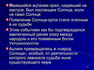 Явившийся ацтекам орел, сидевший на
кактусе, был посланцем Солнца, если
не само Солнце
Появление Солнца-орла стало этапным
в их судьбе
Этим событием как бы подтверждался
заключенный ранее союз между
народом и его племенным богом
Уитсилопочтли
Ацтеки превращались в «народ
Солнца», особый, от деятельности
которого зависела судьба ныне
существующего мира
                                  17
 
