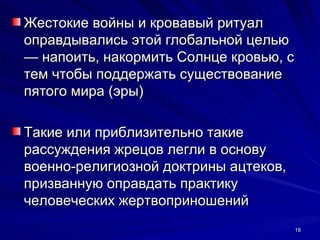 Жестокие войны и кровавый ритуал
оправдывались этой глобальной целью
— напоить, накормить Солнце кровью, с
тем чтобы поддержать существование
пятого мира (эры)

Такие или приблизительно такие
рассуждения жрецов легли в основу
военно-религиозной доктрины ацтеков,
призванную оправдать практику
человеческих жертвоприношений
                                        18
 