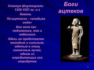 Статуя Шиутекутли          Боги
     1325-1521 гг. н.э
        Камень
                         ацтеков
По-ацтекски - «владыка
          года»
      Бог огня как
   подземного, так и
        небесного
 Здесь он представлен
  молодым и сильным,
     одетый в плащ
    солнечных лучей,
         одним из
   определяющих его
       атрибутов
                                   5
 