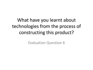 What have you learnt about
technologies from the process of
   constructing this product?
       Evaluation Question 6
 