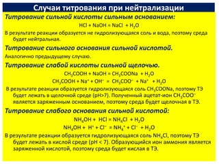 Случаи титрования при нейтрализации
Титрование сильной кислоты сильным основанием:
                            HCl + NaOH = NaCl + H2O
В результате реакции образуется не гидролизующаяся соль и вода, поэтому среда
   будет нейтральная.
Титрование сильного основания сильной кислотой.
Аналогично предыдущему случаю.
Титрование слабой кислоты сильной щелочью.
                      CH3COOH + NaOH = CH3COONa + H2O
                  CH3COOH + Na+ + OH– = CH3COO– + Na+ + H2O
В результате реакции образуется гидролизующаяся соль CH3COONa, поэтому ТЭ
   будет лежать в щелочной среде (рН>7). Полученный ацетат-ион CH3COO–
   является заряженным основанием, поэтому среда будет щелочная в ТЭ.
Титрование слабого основания сильной кислотой:
                          NH4OH + HCl = NH4Cl + H2O
                      NH4OH + H+ + Cl– = NH4+ + Cl– + H2O
В результате реакции образуется гидролизующаяся соль NH4Cl, поэтому ТЭ
   будет лежать в кислой среде (рН < 7). Образующийся ион аммония является
   заряженной кислотой, поэтому среда будет кислая в ТЭ.
 