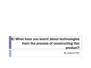 6) What have you learnt about technologies
      from the process of constructing this
                                  product?
                                 By Jessica Pye
 