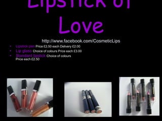 Lipstick of
Love
http://www.facebook.com/CosmeticLips
• Lipstick pen Price £2.50 each Delivery £2.00
• Lip glass Choice of colours Price each £3.00
• Standard lipstick Choice of colours
Price each £2.50
 