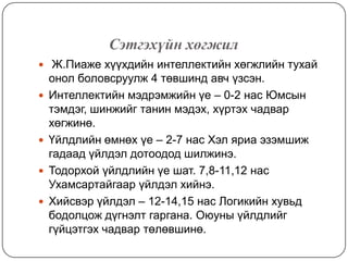 Сэтгэхүйн хөгжил
 Ж.Пиаже хүүхдийн интеллектийн хөгжлийн тухай
    онол боловсруулж 4 төвшинд авч үзсэн.
   Интеллектийн мэдрэмжийн үе – 0-2 нас Юмсын
    тэмдэг, шинжийг танин мэдэх, хүртэх чадвар
    хөгжинө.
   Үйлдлийн өмнөх үе – 2-7 нас Хэл яриа эзэмшиж
    гадаад үйлдэл дотоодод шилжинэ.
   Тодорхой үйлдлийн үе шат. 7,8-11,12 нас
    Ухамсартайгаар үйлдэл хийнэ.
   Хийсвэр үйлдэл – 12-14,15 нас Логикийн хувьд
    бодолцож дүгнэлт гаргана. Оюуны үйлдлийг
    гүйцэтгэх чадвар төлөвшинө.
 