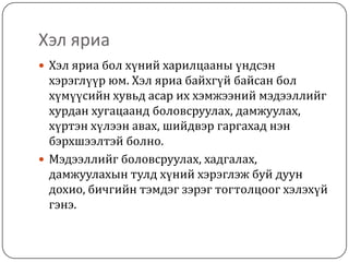 Хэл яриа
 Хэл яриа бол хүний харилцааны үндсэн
  хэрэглүүр юм. Хэл яриа байхгүй байсан бол
  хүмүүсийн хувьд асар их хэмжээний мэдээллийг
  хурдан хугацаанд боловсруулах, дамжуулах,
  хүртэн хүлээн авах, шийдвэр гаргахад нэн
  бэрхшээлтэй болно.
 Мэдээллийг боловсруулах, хадгалах,
  дамжуулахын тулд хүний хэрэглэж буй дуун
  дохио, бичгийн тэмдэг зэрэг тогтолцоог хэлэхүй
  гэнэ.
 