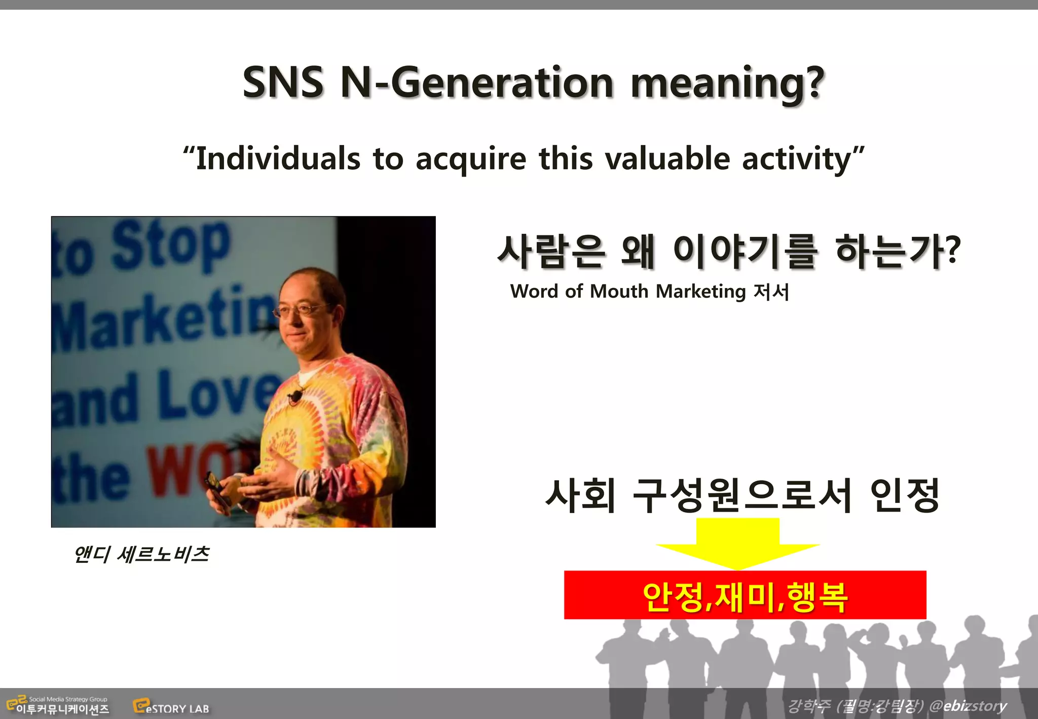 SNS N-Generation meaning?
      “Individuals to acquire this valuable activity”

                           사람은 왜 이야기를 하는가?
                            Word of Mouth Marketing 저서




                               사회 구성원으로서 인정
앤디 세르노비츠

                                        안정,재미,행복


                                                     강학주 (필명:강팀장) @ebizstory
 