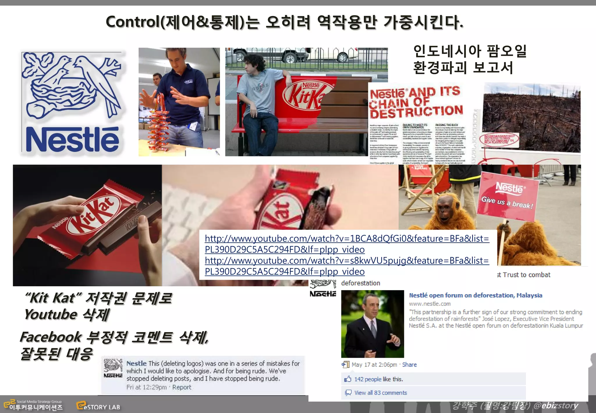 Control(제어&통제)는 오히려 역작용만 가중시킨다.
                                                               인도네시아 팜오일
                                                               환경파괴 보고서




                    http://www.youtube.com/watch?v=1BCA8dQfGi0&feature=BFa&list=
                    PL390D29C5A5C294FD&lf=plpp_video
                    http://www.youtube.com/watch?v=s8kwVU5pujg&feature=BFa&list=
                    PL390D29C5A5C294FD&lf=plpp_video


“Kit Kat” 저작권 문제로
Youtube 삭제
Facebook 부정적 코멘트 삭제,
잘못된 대응


                                                                       강학주 (필명:강팀장) @ebizstory
 