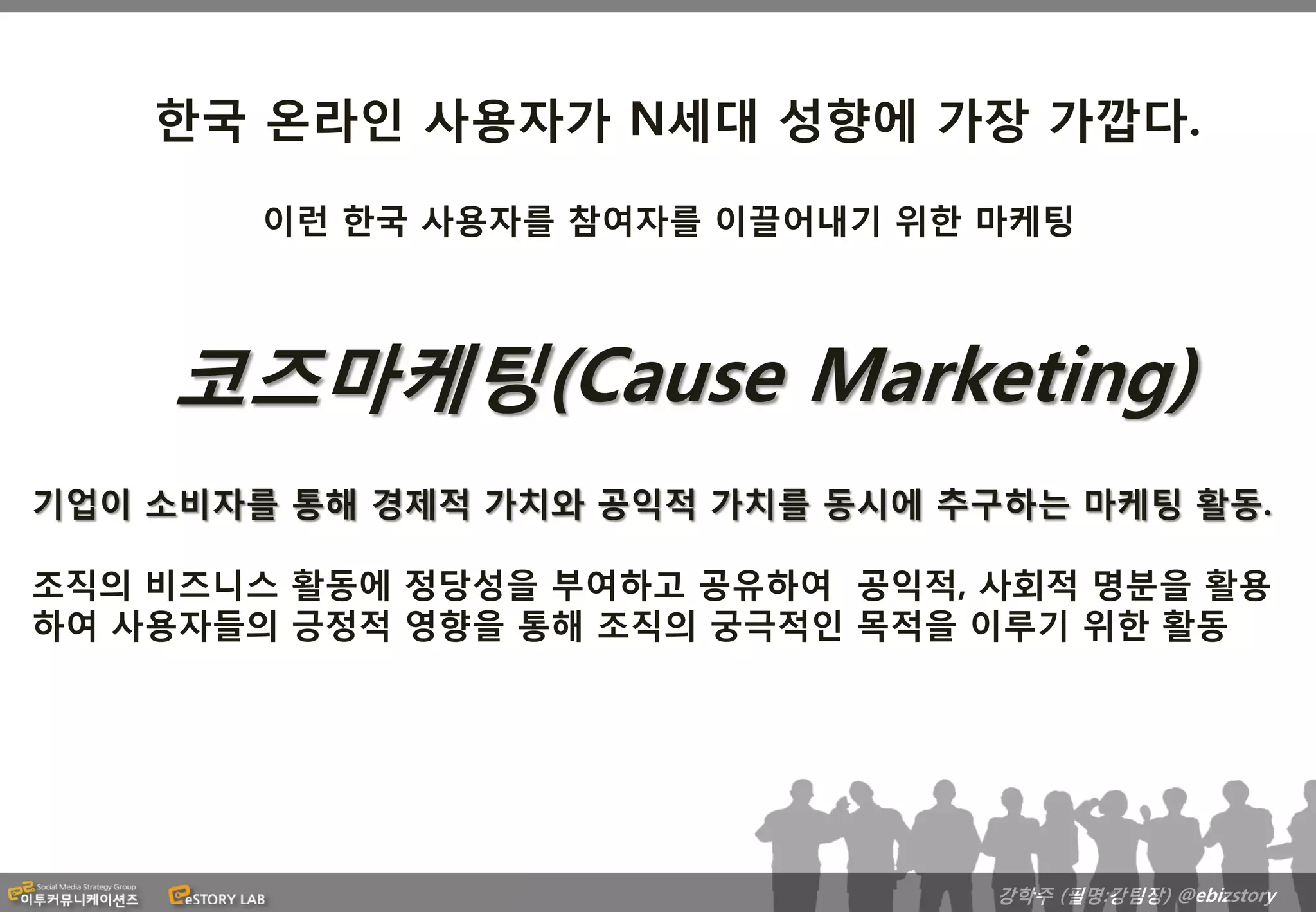 한국 온라인 사용자가 N세대 성향에 가장 가깝다.

        이런 한국 사용자를 참여자를 이끌어내기 위한 마케팅




     코즈마케팅(Cause Marketing)
기업이 소비자를 통해 경제적 가치와 공익적 가치를 동시에 추구하는 마케팅 활동.

조직의 비즈니스 활동에 정당성을 부여하고 공유하여 공익적, 사회적 명분을 활용
하여 사용자들의 긍정적 영향을 통해 조직의 궁극적인 목적을 이루기 위한 활동




                                  강학주 (필명:강팀장) @ebizstory
 