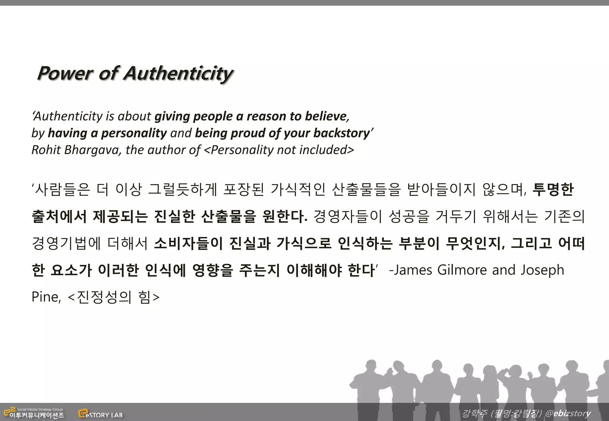 Power of Authenticity

‘Authenticity is about giving people a reason to believe,
by having a personality and being proud of your backstory’
Rohit Bhargava, the author of <Personality not included>

‘사람들은 더 이상 그럴듯하게 포장된 가식적인 산출물들을 받아들이지 않으며, 투명한
출처에서 제공되는 진실한 산출물을 원한다. 경영자들이 성공을 거두기 위해서는 기존의
경영기법에 더해서 소비자들이 진실과 가식으로 인식하는 부분이 무엇인지, 그리고 어떠
한 요소가 이러한 인식에 영향을 주는지 이해해야 한다’ -James Gilmore and Joseph
Pine, <진정성의 힘>




                                                             강학주 (필명:강팀장) @ebizstory
 