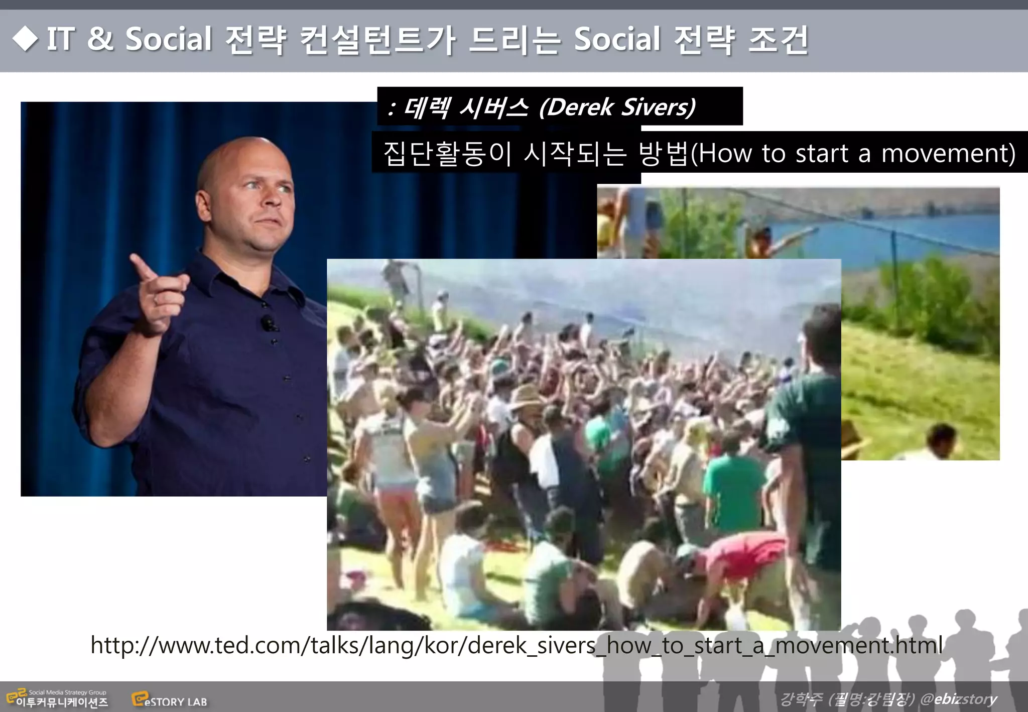  IT & Social 전략 컨설턴트가 드리는 Social 전략 조건

                             : 데렉 시버스 (Derek Sivers)
                            집단활동이 시작되는 방법(How to start a movement)




   http://www.ted.com/talks/lang/kor/derek_sivers_how_to_start_a_movement.html

                                                               강학주 (필명:강팀장) @ebizstory
 