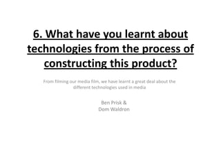 6. What have you learnt about
technologies from the process of
    constructing this product?
   From filming our media film, we have learnt a great deal about the
                 different technologies used in media


                               Ben Prisk &
                              Dom Waldron
 