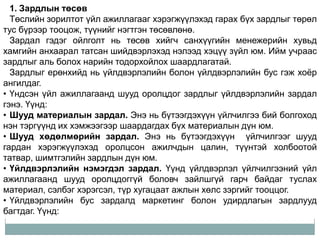 1. Зардлын төсөв
  Төслийн зорилтот үйл ажиллагааг хэрэгжүүлэхэд гарах бүх зардлыг төрөл
тус бүрээр тооцож, түүнийг нэгтгэн төсөвлөнө.
  Зардал гэдэг ойлголт нь төсөв хийгч санхүүгийн менежерийн хувьд
хамгийн анхаарал татсан шийдвэрлэхэд нэлээд хэцүү зүйл юм. Ийм учраас
зардлыг аль болох нарийн тодорхойлох шаардлагатай.
  Зардлыг ерөнхийд нь үйлдвэрлэлийн болон үйлдвэрлэлийн бус гэж хоѐр
ангилдаг.
• Үндсэн үйл ажиллагаанд шууд оролцдог зардлыг үйлдвэрлэлийн зардал
гэнэ. Үүнд:
• Шууд материалын зардал. Энэ нь бүтээгдэхүүн үйлчилгээ бий болгоход
нэн тэргүүнд их хэмжээгээр шаардагдах бүх материалын дүн юм.
• Шууд хөдөлмөрийн зардал. Энэ нь бүтээгдэхүүн үйлчилгээг шууд
гардан хэрэгжүүлэхэд оролцсон ажилчдын цалин, түүнтэй холбоотой
татвар, шимтгэлийн зардлын дүн юм.
• Үйлдвэрлэлийн нэмэгдэл зардал. Үүнд үйлдвэрлэл үйлчилгээний үйл
ажиллагаанд шууд оролцдоггүй боловч зайлшгүй гарч байдаг туслах
материал, сэлбэг хэрэгсэл, түр хугацаат ажлын хөлс зэргийг тооццог.
• Үйлдвэрлэлийн бус зардалд маркетинг болон удирдлагын зардлууд
багтдаг. Үүнд:
 