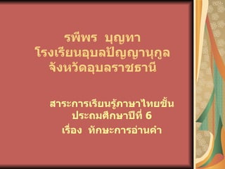รพีพร บุญทา
โรงเรียนอุบลปัญญานุกูล
  จังหวัดอุบลราชธานี

  สาระการเรียนรู้ภาษาไทยชั้น
        ประถมศึกษาปีที่ 6
    เรื่อง ทักษะการอ่านคำา
 