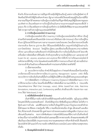 บทที่ 6 เทคโนโลยีสารสนเทศเพื่อการเรียนรู้     90


ด้วยกัน ที่ประกอบด้วยสถานการณ์ปัญหาที่กระตุ้นให้ ผู้เรียนเรียนรู้ แหล่งการเรียนรู้ชนิดต่างๆ ที่
จัดเตรียมไว้สาหรับให้ผู้เรียนค้นหาคาตอบ มีฐานการช่วยเหลือไว้คอยสนับสนุนผู้เรียนในกรณีที่ไม่
สามารถแก้ปัญหาได้ ตลอดจนการเรียนรู้แบบร่วมมือกันแก้ปัญหาที่สนับสนุนให้ผู้เรียนขยายมุมมอง
แนวคิ ดต่ า งๆ สิ่ งแวดล้ อ มทางการเรี ย นรู้ ใ นปัจ จุ บั น สามารถแยกตามคุ ณลั ก ษณะของสื่อ ได้ 3
รูปแบบ คือ (1) สิ่งแวดล้อมทางการเรียนรู้บนเครือข่าย (2) มัลติมีเดียที่พัฒนาตามแนวคอนสตรัคติ
วิสต์ (3) ชุดการสร้างความรู้ตามแนวคอนสตรัคติวิสต์
           2. การเรียนรู้แบบออนไลน์ (E-learning)
           การเรียนรู้แบบออนไลน์ หรือ E-learning การเรียนรู้แบบออนไลน์เป็นการศึกษา เรียนรู้
ผ่านเครือข่ายคอมพิวเตอร์อินเทอร์เน็ต (Internet) หรืออินทราเน็ต (Intranet) เป็นการเรียนรู้ด้วย
ตัวเอง ผู้เรียนจะได้เ รียนตามความสามารถและความสนใจของตน โดยเนื้อหาของบทเรียนซึ่ ง
ประกอบด้ว ย ข้อ ความ รูป ภาพ เสีย ง วิ ดีโ อและมั ลติ มีเดี ย อื่ นๆ จะถูก ส่งไปยั งผู้ เรี ยนผ่ านเว็ บ
เบราว์เซอร์(Web Browser) โดยผู้เรียน ผู้สอน และเพื่อนร่วมชั้นเรียนทุกคน สามารถติดต่อ
ปรึกษา แลกเปลี่ยนความคิดเห็นระหว่างกันได้เช่นเดียวกับการเรียนในชั้นเรียนปกติ โดยอาศัย
เครื่องมือการติดต่อสื่อสารที่ทันสมัย สาหรับทุกคนที่สามารถเรียนรู้ได้ทุกเวลา และทุกสถานที่
(Learn for all : anyone, anywhere and anytime) ซึ่งการให้บริการการเรียนแบบออนไลน์ มี
องค์ประกอบที่สาคัญ 4 ส่วน โดยแต่ละส่วนจะต้องได้รับการออกแบบเป็นอย่างดี เพราะเมื่อนามา
ประกอบเข้าด้วยกันแล้วระบบทั้งหมดจะต้องทางานประสานกันได้อย่างลงตัวดังนี้
           1) เนื้อหาของบทเรียน
           2) ระบบบริหารการเรียน ทาหน้าที่เ ป็นศูนย์กลาง กาหนดลาดับของเนื้อหาในบทเรียน
เราเรียกระบบนี้ว่าระบบบริหารการเรียน (E-Learning Management System: LMS) ดังนั้น
ระบบบริหารการเรียนจึงเป็นส่วนที่เอื้ออานวยให้ผู้เรียนได้ศึกษาเรียนรู้ได้ด้วยตนเองจนจบหลักสูตร
           3) การติดต่อสื่อสาร การเรียนแบบ E-learning นารูปแบบการติดต่อสื่อสารแบบ 2 ทาง
มาใช้ประกอบในการเรียน โดยเครื่องมือที่ใช้ในการติดต่อสื่อสารอาจแบ่งได้เป็น 2 ประเภทคือ
ประเภทReal-time ได้แก่ Chat (message, voice), White board/Text slide, Real-time
Annotations, Interactive poll, Conferencing และอื่นๆ ส่วนอีกแบบคือ ประเภท Non real-
time ได้แก่ Web-board, E-mail
           3. หนังสืออิเล็กทรอนิกส์ (E-books)
           เป็นคาที่ใช้ในการอธิบายตัวอักษรที่มีลักษณะคล้ายคลึงกับหนังสื อ อยู่ในรูปแบบดิจิตัล
โดยแสดงให้เห็นบนจอคอมพิวเตอร์ เป็นหนังสือถูกนามาจัดพิมพ์ในรูปแบบดิจิตอล ไม่บังคับการ
พิมพ์ และการเข้าเล่ม แผ่นซีดีรอมสามารถจัดเก็บข้อมูลได้จานวนมากในรูปแบบของตัวอักษร
ทั้งลักษณะภาพ ดิจิตอล ภาพอนิเมชั่น วิดีโอ ภาพเคลื่อนไหวต่อเนื่อง คาพูด เสียงดนตรี และเสียง
อื่นๆ ที่ประกอบตัว อักษรเหล่านั้น มูลค่าของการจาลองลงบนแผ่นจานข้อมูลเสียง (Optical disc)
เพียงแค่เป็นเศษส่วน ของการจัดพิมพ์และการห่ อหนังสือในขณะที่มีค วามจาเป็นที่จะต้องมี
ฮาร์ดแวร์ในการอ่านหนังสือ อิเล็กทรอนิกส์ และขณะนี้มีราคาหลายระดับ ลักษณะของซอฟต์แวร์ที่
เพิ่มเป็นแบบไฮเปอร์มีเดีย (Hypermedia) สามารถแสดงผลของการค้นหาตัวอักษรได้ เชื่อมต่อกับ
ไฮเปอร์เท็กซ์ มีคาแนะนาที่ สามารถอธิบายศัพท์เป็นระบบออนไลน์ และอาจมีหมายเหตุตรงขอบ
เป็นต้น
           4. ห้องสมุดอิเล็กทรอนิกส์ (E-library)
 