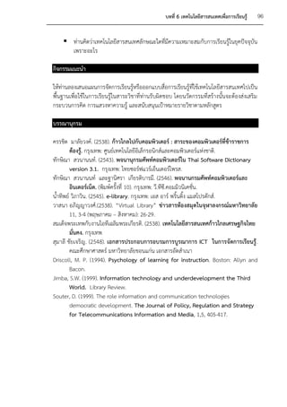 บทที่ 6 เทคโนโลยีสารสนเทศเพื่อการเรียนรู้   96


     ท่านคิดว่าเทคโนโลยีสารสนเทศลักษณะใดที่มีความเหมาะสมกับการเรียนรู้ในยุคปัจจุบัน
      เพราะอะไร

กิจกรรมแนะนา

ให้ท่านลองเสนอแผนการจัดการเรียนรู้หรือออกแบบสื่อการเรียนรู้ที่ใช้เทคโนโลยีสารสนเทศไปเป็น
พื้นฐานเพื่อใช้ในการเรียนรู้ในสาระวิชาที่ท่านรับผิดชอบ โดยนวัตกรรมที่สร้างนั้นจะต้องส่งเสริม
กระบวนการคิด การแสวงหาความรู้ และสนับสนุนเป้าหมายรายวิชาตามหลักสูตร

บรรณานุกรม

ครรชิต มาลัยวงค์. (2538). ก้าวไกลไปกับคอมพิวเตอร์ : สาระของคอมพิวเตอร์ที่ข้าราชการ
        ต้องรู้. กรุงเทพ: ศูนย์เทคโนโลยีอิเล็กรอนิกส์และคอมพิวเตอร์แห่งชาติ.
ทักษิณา สวนานนท์. (2543). พจนานุกรมศัพท์คอมพิวเตอร์ใน Thai Software Dictionary
        version 3.1. กรุงเทพ: ไทยซอร์ฟแวร์เอ็นเตอร์ไพรส.
ทักษิณา สวนานนท์ และฐานิศรา เกียรติบารมี. (2546). พจนานกรมศัพท์คอมพิวเตอร์และ
        อินเตอร์เน็ต. (พิมพ์ครั้งที่ 10). กรุงเทพ: วี.ทีซี.คอมมิวนิเคชั่น.
น้าทิพย์ วิภาวิน. (2545). e-library. กรุงเทพ: เอส อาร์ พริ้นติ้ง แมสโปรดักส์.
วาสนา อภิญญาวงศ์.(2538). “Virtual Library” ข่าวสารห้องสมุดในจุฬาลงกรณ์มหาวิทยาลัย
        11, 3-4 (พฤษภาคม – สิงหาคม): 26-29.
สมเด็จพระเทพกับงานไอทีเฉลิมพระเกียรติ. (2538). เทคโนโลยีสารสนเทศก้าวไกลเศรษฐกิจไทย
        มั่นคง. กรุงเทพ
สุมาลี ชัยเจริญ. (2548). เอกสารประกอบการอบรมการบูรณาการ ICT ในการจัดการเรียนรู้ .
        คณะศึกษาศาสตร์ มหาวิทยาลัยขอนแก่น เอกสารอัดสาเนา
Driscoll, M. P. (1994). Psychology of learning for instruction. Boston: Allyn and
        Bacon.
Jimba, S.W. (1999). Information technology and underdevelopment the Third
        World. Library Review.
Souter, D. (1999). The role information and communication technologies
        democratic development. The Journal of Policy, Regulation and Strategy
        for Telecommunications Information and Media, 1,5, 405-417.
 