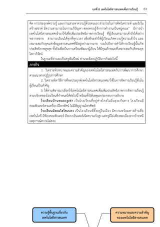 บทที่ 6 เทคโนโลยีสารสนเทศเพื่อการเรียนรู้         83


คิด การประยุกต์ความรู้ และการแสวงหาความรู้ด้วยตนเอง สามารถในการคิดวิเคราะห์ และริเริ่ม
สร้างสรรค์ มีความสามารถในการแก้ปัญหา ตลอดจนรู้จักการทางานเป็นหมู่คณะ" มีการนา
เทคโนโลยีสารสนเทศเข้ามาใช้เพื่อเพิ่มประสิทธิภาพการเรียนรู้ ที่ผู้เรียนสามารถเข้าถึงได้อย่าง
หลากหลาย สามารถเรียนได้ทุกที่ทุกเวลา เพื่อที่จะทาให้ผู้เรียนเกิดความรู้ความเข้าใจ และ
เหมาะสมกับยุคแห่งข้อมูลสารสนเทศที่มีอยู่อย่างมากมาย รวมไปถึงการทาให้การเรียนรู้นั้นเกิด
ประสิทธิภาพสูงสุด ทั้งยังเพื่อเป็นการเตรียมพัฒนาผู้เรียน ให้มีคุณลักษณะที่เหมาะสมกับสังคมยุค
โลกาภิวัตน์
         ในฐานะที่ท่านจะเป็นครูพันธ์ใหม่ ท่านจะต้องปฏิบัติภารกิจต่อไปนี้
ภารกิจ
            1. วิเคราะห์บทบาทและความสาคัญของเทคโนโลยีสารสนเทศกับการพัฒนาการศึกษา
ตามแนวทางปฏิรูปการศึกษา
            2. วิเคราะห์หาวิธีการที่จะประยุกต์เทคโนโลยีสารสนเทศมาใช้ในการจัดการเรียนรู้ที่เน้น
ผู้เรียนเป็นสาคัญ
           3. ให้ท่านพิจารณาเลือกใช้เทคโนโลยีสารสนเทศเพื่อเพิ่มประสิทธิภาพการจั ดการเรียนรู้
ตามบริบทของโรงเรียนที่กาหนดให้ต่อไปนี้ พร้อมทั้งให้เหตุผลประกอบการอธิบาย
            โรงเรี ย นบ้ า นหนองงู เ ห่ า เป็ น โรงเรี ย นที่ อ ยู่ ห่ า งไกลในถิ่ น ธุ ร ะกั น ดาร โรงเรี ย นมี
คอมพิวเตอร์สามเครื่อง มีโทรทัศน์ ไม่มีสัญญาณโทรศัพท์
            โรงเรี ย นมั ธ ยมไฮโซเบตง เป็ น โรงเรี ย นที่ ตั้ ง อยู่ ใ นเมื อ ง มี ค วามพร้ อ มทางด้ า นสื่ อ
เทคโนโลยี มีห้องคอมพิวเตอร์ มีระบบอินเตอร์เน็ตความเร็วสูง แต่ครูมีไม่เพียงพอเนื่องจากย้ายหนี
เหตุการณ์ความไม่สงบ




           ความรูพื้นฐานเกี่ยวกับ
                 ้                                                                  ความหมายและความสาคัญ
            เทคโนโลยีสารสนเทศ                                                        ของเทคโนโลยีสารสนเทศ
 