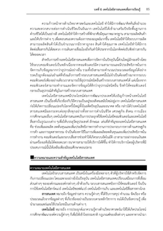 บทที่ 6 เทคโนโลยีสารสนเทศเพื่อการเรียนรู้      85


           ความก้าวหน้าทางด้านวิทยาศาสตร์และเทคโนโลยี ทาให้มีการพัฒนาคิดค้นสิ่งอานวย
ความสะดวกสบายต่ อการดาเนิ นชี วิต เป็ นอั นมาก เทคโนโลยี ไ ด้เ ข้า มาเสริม ปัจ จัย พื้น ฐานการ
ดารงชีวิตได้เป็นอย่างดี เทคโนโลยีทาให้การสร้างที่พักอาศัยมีคุณภาพมาตรฐาน สามารถผลิตสินค้า
และให้บริการต่าง ๆ เพื่อตอบสนองความต้องการของมนุษย์มากขึ้น เทคโนโลยีทาให้ระบบการผลิต
สามารถผลิ ต สิ น ค้ า ได้ เ ป็ น จ านวนมากมี ร าคาถู ก ลง สิ น ค้ า ได้ คุ ณ ภาพ เทคโนโลยี ท าให้ มี ก าร
ติดต่อสื่อสารกันได้สะดวก การเดินทางเชื่อมโยงถึงกันทาให้ประชากรในโลกติดต่อรับฟังข่าวสารกัน
ได้ตลอดเวลา
           สาหรับการสร้างเทคโนโลยีสารสนเทศเพื่อการจัดการในปัจจุบันนี้สวนใหญ่มกจะสร้างโดย
                                                                                  ่        ั
ใช้ระบบคอมพิวเตอร์เป็นหลักเนื่องจากคอมพิวเตอร์มีค วามสามารถและมีประสิทธิภาพในการ
จัดการเก็บข้อมูลมากกว่าอุปกรณ์อย่างอื่น รวมทั้งยังสามารถคานวณประมวลผลข้อมูลได้อย่าง
รวดเร็วถูกต้องแม่นยาแต่ที่จริงแล้วการสร้างระบบสารสนเทศนั้นไม่จาเป็นต้องสร้างมาจากระบบ
คอมพิวเตอร์เพียงอย่างเดียวเราสามารถใช้อุปกรณ์ชนิดอื่นสร้างระบบสารสนเทศได้ แต่เนื่องจาก
คอมพิ ว เตอร์ ส ามารถท างานและจั ด การข้อ มู ล ได้ ดีก ว่ า อุ ป กรณ์ ชนิ ดอื่ น จึ งทาให้ ค อมพิ ว เตอร์
กลายเป็นอุปกรณ์สาคัญในการสร้างระบบสารสนเทศ
           เทคโนโลยีสารสนเทศมี ประโยชน์ ต่อ การพัฒ นาประเทศให้เ จริญ ก้า วหน้าเทคโนโลยี
สารสนเทศ เป็นเรื่องที่เกี่ยวข้องกับวิถีความเป็นอยู่ของสังคมสมัยใหม่อยู่มาก เทคโนโลยีสารสนเทศ
ก่อให้เกิดการเปลี่ยนแปลงกับโลกครั้งใหญ่ทั้งในอดีตปัจจุบันและอนาคต หรือ กล่าวได้ว่าเทคโนโลยี
สารสนเทศมี ผ ลกระทบต่ อ ทุ ก สิ่ ง ทุ ก อย่ า งทั้ ง ทางการด าเนิ น ชี วิ ต เศรษฐกิ จ สั งคม การเมื อ ง
การศึกษาและอื่นๆ เทคโนโลยีสารสนเทศเป็นการประยุกต์ใช้เทคโนโลยีคอมพิวเตอร์และเทคโนโลยี
สื่อสารในรูปแบบต่าง ๆเพื่อให้บรรลุวัตถุประสงค์ ลักษณะ เด่นที่สาคัญของเทคโนโลยีสารสนเทศ
คือ ช่วยเพิ่มผลผลิต ลดต้นทุนและเพิ่มประสิทธิภาพการทางานการประกอบการทางด้านเศรษฐกิจ
การค้า และการอุตสาหกรรม จาเป็นต้องหาวิธีในการเพิ่มผลผลิตลดต้นทุนและเพิ่มประสิทธิภาพใน
การทางาน คอมพิวเตอร์และระบบสื่อสารช่วยทาให้เกิดระบบอัตโนมัติ เราสามารถฝากถอนเงินสด
ผ่านเครื่องเอทีเอ็มได้ตลอดเวลา ธนาคารสามารถให้บริการได้ดีขึ้น ทาให้การบริการโดยผู้บริหารที่มี
ประสบการณ์นั้นให้เหลือเพียงมัธยมศึกษาตอนปลาย

ความหมายและความสาคัญเทคโนโลยีสารสนเทศ

ความหมายเทคโนโลยีสารสนเทศ
         เทคโนโลยีระบบสารสนเทศ เป็นหนึ่งในเครื่องมือหลายๆ ตัวที่ผู้บริหารใช้สาหรับจัดการ
กับการเปลี่ยนแปลง โดยเฉพาะอย่างยิ่งในปัจจุบัน เทคโนโลยีสารสนเทศเปรียบเสมือนการที่เชื่อม
ส่วนต่างๆ ขององค์กรและองค์กรต่างๆ เข้าด้วยกัน ระบบสารสนเทศอิงการใช้คอมพิวเตอร์ จึงเป็น
การใช้เทคโนโลยีฮาร์ดแวร์ เทคโนโลยีซอฟต์แวร์ เทคโนโลยีการเก็บ และเทคโนโลยีสื่อสารทางไกล
         สารสนเทศ หมายถึง ข้อมูลข่าวสาร ความรู้ต่างๆ ที่ได้รับการสรุป คานวณ จัดเรียง หรือ
ประมวลแล้วจากข้อมูลต่างๆ ที่เกี่ยวข้องอย่างเป็นระบบตามหลักวิชาการ จนได้เป็นข้อความรู้ เพื่อ
นามาเผยแพร่และใช้ประโยชน์ในงานด้านต่าง ๆ
         เทคโนโลยี หมายถึง การประยุกต์เอาความรู้ทางด้านวิทยาศาสตร์มาใช้ให้เกิดประโยชน์
การศึกษาพัฒนาองค์ความรู้ต่างๆ ก็เพื่อให้เข้าใจธรรมชาติ กฎเกณฑ์ของสิ่งต่างๆ และหาทางนามา
 