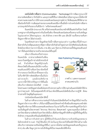 บทที่ 6 เทคโนโลยีสารสนเทศเพื่อการเรียนรู้           87


           เทคโนโลยีการสื่อสาร (Communication Technology) มีการพัฒนารูป แบบให้
สามารถติดต่อสื่อสาร ถึงกันได้ง่าย และอุปกรณ์ที่ใช้ในการติดต่อสื่อสารมีหลายรูปแบบให้เลือกได้
ตามความเหมาะสมกับการใช้งานระบบคอมพิวเตอร์และอุปกรณ์ต่างๆ ได้เพิ่มคุณสมบัติให้สามารถ
เชื่อมโยงถึงกันได้ การเพิ่มคุณค่าของระบบคอมพิวเตอร์มีมากขึ้นเมื่อมีการนาเทคโนโลยีการสื่อสาร
มาประยุกต์เข้าด้วยระบบกันที่เรียกว่า “เครือข่ายคอมพิวเตอร์”
           อินเตอร์เน็ต (Internet) คือ เครือข่ายคอมพิวเตอร์ขนาดยักษ์ที่เชื่อมต่อกันทั่วโลก โดยมี
มาตรฐานการรับส่งข้อมูลระหว่างกันเป็นหนึ่งเดียว ซึ่งคอมพิวเตอร์แต่ละเครื่องสามารถรับส่งข้อมูล
ในรูปแบบต่างๆ ได้หลายรูปแบบ เช่น ตัวอักษร ภาพกราฟิก และ เสียงได้ รวมทั้งสามารถค้นหา
ข้อมูลจากที่ต่างๆ ได้อย่างรวดเร็ว
           ในยุคสังคมข่าวสาร ข้อมูลดังทุกวันนี้การสื่อสารรูปแบบต่าง ๆ ถูกพัฒนาขึ้นให้ คนเรา
สื่อสารถึงกันง่ายที่สุดและสะดวกที่สุดการสื่อสารถึงกันด้วยคาพู ดผ่านทางโทรศัพท์ย่อมไม่เพียงพอ
อีกต่อไปเราต้องการมากกว่านั้นเช่น ภาพ เสียง และ ข้อความ ตัวอักษรรวมทั้งข้อมูลคอมพิวเตอร์
ฯลฯ ซึ่งอินเตอร์เน็ตสามารถเข้ามาตอบสนองได้ในจุดนี้
           เมื่ อ เราเชื่ อ มต่ อ เครื อ ข่ า ยของ
อินเตอร์เน็ต เราสามารถติดต่อกับเพื่อน
ของเราในสหรัฐเมริ กาผ่านอิเล็กทรอนิกส์
เมล์ , ข้ ามไปค้ น หา ข้ อมู ล ที่ ยุ โ รปแล้ ว
คัดลอกไฟล์ไปที่ออสเตรเลียได้จากเครื่อง
คอมพิว เตอร์ ที่บ้ านที่มหาวิ ทยาลั ยหรือ ที่
ทางานของเราโดยใช้เวลาทั้งหมดภายใน
ไม่กี่นาทีทาให้การติดต่อสื่อสารนั้นเป็นไป
อย่ า งรวดเร็ ว           และมี ป ระสิ ท ธิ ภ าพ                                     ภาพที่ 6.1 แสดงการเผยแพร่
นอกจากนี้ค่าใช้จ่ายก็ยังถูกกว่าวิธีอื่นเมื่อ                                         สารสนเทศผ่านเว็บ
เทียบกับการติดต่อทางโทรศัพท์ การส่ง
โทรสารและการส่งข้อมูลผ่านโมเด็มโดยตรงกับปลายทางแล้วการใช้งานผ่านอินเตอร์เน็ตมีค่าใช้จ่าย
ถูกกว่าหลายเท่า นี่เป็นเหตุผลหลักที่ว่าทาไมเราต้องใช้อินเตอร์เน็ตซึ่งนับเป็นการปฏิวัติ สังคม
ข่าวสารครั้ง ใหญ่ที่สุดในยุคของเรา
           ประโยชน์ของอินเตอร์เน็ต มีดังนี้
           ในด้านการศึกษาเราสามารถต่อเข้ากับอินเตอร์เน็ตเพื่อค้นคว้าหาข้อมูลได้ไม่ว่าจะเป็น
ข้อมูลทางวิชาการจากที่ต่าง ๆ ซึ่งในกรณีนี้อินเตอร์เน็ตจะทาหน้าที่เหมือนห้องสมุดขนาดยักษ์ส่ง
ข้อมูลที่เราต้อการมาให้ถึงบนจอคอมพิวเตอร์ของเราในเวลาไม่กี่วินาทีจากแหล่งข้อมูลทั่วโลกไม่ว่า
จะเป็นข้อมูลด้านวิทยาศาสตร์ วิศวกรรม ศิลปกรรม สังคมศาสตร์ กฎหมายและอื่นๆ นักศึกษา
มหาวิทยาลัยสามารถติดต่อกับมหาวิทยาลัยอื่นๆ เพื่อค้นหาข้อมูลที่กาลังศึกษาอยู่ได้ทั้งข้อมูลที่เป็น
ตัวอักษร ภาพและเสียงหรือแม้แต่มัลติมีเดียต่างๆ
           ในด้ า นการรั บ ส่ ง ข่ า วสาร ผู้ ใ ช้ ที่ ต่ อ เข้ า อิ น เตอร์ เ น็ ต สามารถรั บ ส่ ง ข้ อ มู ล จดหมาย
อิเล็กทรอนิกส์ (E-mail) กับผู้ ใช้คนอื่นๆ ทั่ว โลกในเวลาอันรวดเร็วได้โดยมีค่าใช้จ่ายต่ามากเมื่อ
เทียบกับการส่งจดหมายหรือส่งข้อมูลวิธีอื่น ๆ นอกจากนั้นยังอาจส่งข้อมูลคอมพิวเตอร์ในรูปแบบ
ต่างๆ เช่น แฟ้ม ข้อมูล รูปภาพ จนไปถึงข้อมูลที่เป็นภาพและเสียงได้อีกด้วย
 
