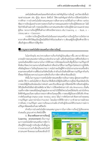 บทที่ 6 เทคโนโลยีสารสนเทศเพื่อการเรียนรู้   89


             เทคโนโลยีคอมพิวเตอร์และเครือข่ายมีบทบาทสาคัญยิ่งในการเรียนรู้ มหาวิทยาลัยชั้นนา
ของต่างประเทศ เช่น ญี่ปุ่น ฮ่องกง สิงค์โปร์ ให้ความสาคัญอย่างยิ่งกับการใช้เทคโนโลยีทาง
การศึ ก ษา การน าเทคโนโลยี ส ารสนเทศและการสื่ อ สารสามารถใช้ ใ นด้ า นการศึ ก ษา จะช่ ว ย
พัฒนาการเรียนรู้และอานวยความสะดวกในด้านการสอนและแหล่งการเรียนรู้ได้ตลอดเวลา ไม่มี
ข้อจากัดในด้านสถานที่ การสอนโดยใช้ระบบสารสนเทศจะจัดการเรียนรู้ได้ตามความแตกต่างของ
ผู้เรียน ระบบการเรียนรู้ที่ใช้ในด้านการศึกษามีหลายระบบ เช่น E-learning, e – Book, e –
Library และ e – Classroom
             การจัด การเรีย นรู้โ ดยใช้ เทคโนโลยีแ ละสารสนเทศในการเรี ยนรู้ เป็ น การเปิ ด โอกาส
ทางการศึกษาที่ทาให้คุณเรียนรู้โดยไม่มีข้อจากัดในประเด็นต่าง ๆ เพียงแต่ผู้เรียนรู้ต้องศึกษาวิธีการ
เพื่อเข้าสู่ระบบที่ต้องการให้ถูกต้อง

การบูรณาการเทคโนโลยีสารสนเทศในการจัดการเรียนรู้

            ในโลกปัจจุบัน พบว่าความต้องการเกี่ยวกับตัวผู้เรี ยนเพิ่มมากขึ้น เพราะว่าที่ผ่านมา
อาจจะมีการตอบสนองต่อการเรียนแบบท่องจามามากแล้ว แต่ในปัจจุบันในสภาพชีวิตจริงต้องการ
บุคคลในสังคมที่มีความสามารถในการใช้ทักษะการให้เหตุผลในระดับที่สูงขึ้นในการแก้ปัญหาที่
ซับซ้อน ซึ่งพบว่าความสามารถในทักษะดังกล่าวที่จะนามาใช้ในการแก้ปัญหาไม่ค่อยปรากฏให้เห็น
หรือมีอยู่น้อยมาก ในปัจจุบันจะพบว่าทุก ๆ คนไม่ว่าจะเป็นผู้ที่ทางานในโรงงานประกอบเครื่องจักร
ตามสายพานหรือทางานที่ต้องร่วมกันคิดเป็นทีม ต่างล้วนจาเป็นต้องมีทักษะการแก้ปัญหาด้วยกัน
ทั้งหมด ซึ่งนั่นหมายความว่าแนวความคิดเกี่ยวกับการจัดการศึกษาต้องเปลี่ยนไป
            ดังนั้น ในการบูรณาการเทคโนโลยีสารสนเทศเพื่อการเรียนการสอน ผู้สอนควรจะศึกษา
เทคนิค วิธีการ เทคโนโลยีต่างๆ ที่จะนามาใช้เพื่อช่วยให้ผู้เรียนได้รับความรู้ใหม่ ซึ่งแต่ เดิมมักเป็น
การสอนให้ผู้เรียนเรียนโดยเน้นการท่องจา และปรับเปลี่ยนมาสู่การใช้เทคนิควิธีการที่จะช่วยผู้เรียน
ได้รับข้อเท็จจริงได้อย่างมีประสิทธิภาพ ได้แก่ การใช้เทคนิคช่วยการจา เช่น Mnemonics เป็นต้น
รวมทั้งการจัดการสอนที่เน้นครูเป็นศูนย์กลางอาจนาไปใช้ให้เกิดประโยชน์ได้เช่นกัน อย่างไรก็ตาม
สิ่งที่สาคัญและเป็นความต้องการของการศึกษาในขณะนี้คือ การสอนที่ผู้เรียนควรได้รับคือ ทักษะ
การคิดในระดับสูง (Higher-order thinking skills) ได้แก่ การคิดวิเคราะห์ สังเคราะห์ ตลอดจน
การแก้ปัญหา และการถ่ายโยง (Transfer) โดยเน้นการใช้วิธีการต่าง ๆ อาทิ สถานการณ์จาลอง
การค้นพบ การแก้ปัญหา และการเรียนแบบร่วมมื อ สาหรั บผู้เรียนจะได้รับ ประสบการณ์การ
แก้ปัญหาที่สอดคล้องกับสภาพชีวิตจริง
            สาหรั บการนาเทคโนโลยี สารสนเทศมาบูรณาการในการจัด การเรียนรู้ ผู้เ ขียนจะขอ
นาเสนอใน รูปแบบต่างๆ ดังต่อไปนี้คือ
            1. สิ่ ง แวดล้ อ มทางการเรี ย นรู้
(Learning environment) เป็นการบูร
ณาการเทคโนโลยีสารสนเทศในการจัดการ
เรียนรู้ที่นาทฤษฎีการเรียนรู้มาเป็นพื้นฐาน
การออกแบบร่ ว มกั บ สื่ อ หรื อ เทคโนโลยี
สารสนเทศ ซึ่ งหลอมรวมทั้ งสองสิ่ งเข้ า ไว้
 