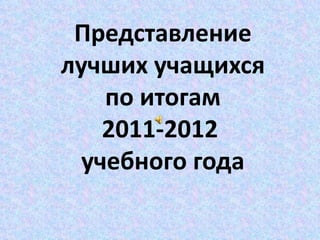 Представление
лучших учащихся
    по итогам
    2011-2012
  учебного года
 