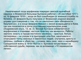 Неизлечимый тогда морфинизм повредил земской врачебной
карьере: в Вяземской больнице Булгаков работал с 20 сентября 1917 г.
по 19 февраля 1918 г., когда он был освобожден от военной службы по
болезни. 22 февраля было получено от Вяземской уездной земской
управы удостоверение о том, что он «выполнил свои обязанности
безупречно», и в конце февраля Михаил с женой возвращается в Киев,
где они поселяются в почти опустевшем родительском доме
(Андреевский спуск, 13, кв. 2). Весной Булгаков избавляется от
морфинизма и открывает частную практику как венеролог. Работы
хватало: власть в городе постоянно менялась – красные, белые,
петлюровцы – на улицах и в пригородах шли бои, накатывали и
откатывали толпы военных и невоенных людей, случались аресты и
погромы, грабежи и убийства, – словом, весь ужас, хаос и неразбериху
Гражданской войны в 1918-1920-хх гг. Булгаков почувствовал на
собственной судьбе, пережив, как он вспоминал «10 переворотов
лично».
 