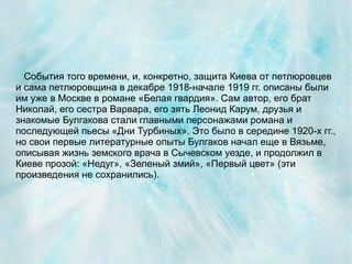 События того времени, и, конкретно, защита Киева от петлюровцев
и сама петлюровщина в декабре 1918-начале 1919 гг. описаны были
им уже в Москве в романе «Белая гвардия». Сам автор, его брат
Николай, его сестра Варвара, его зять Леонид Карум, друзья и
знакомые Булгакова стали главными персонажами романа и
последующей пьесы «Дни Турбиных». Это было в середине 1920-х гг.,
но свои первые литературные опыты Булгаков начал еще в Вязьме,
описывая жизнь земского врача в Сычевском уезде, и продолжил в
Киеве прозой: «Недуг», «Зеленый змий», «Первый цвет» (эти
произведения не сохранились).
 