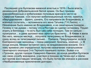 Последней для Булгакова киевской властью в 1919 г. была власть
деникинской Добровольческой белой армии. Он был признан
военнообязанным и мобилизован полковым врачом в части на
Северном Кавказе. «Он получил мобилизационный листок, кажется,
обмундирование – френч, шинель. Его направили во Владикавказ, в
военный госпиталь, – вспоминала его жена Татьяна (Т.Н.Лаппа). –
Назначение было именно во Владикавказ, и не санитарным поездом…
Почему я так думаю – потому что в Ростове он сделал остановку. Пошел
играть в биллиард – то есть был сам себе господин. Там он сильно
проигрался… и даже заложил мою золотую браслетку… В Киеве я жила
без него, меньше месяца… получила телеграмму из Владикавказа, и
сразу вслед за телеграммой письмо… Поехала. Предупредили: если в
Екатеринославе махновцы – поезд разгромят. Боялась, конечно…». В
конце концов, Михаил встретил жену на владикавзском вокзале. Он к
тому времени уже определился, получив назначение «начальником
санитарного околодка 3-го Терского казачьего полка». Бывал и в
г.Грозном, других городах Северного Кавказа; до конца декабря Булгаков
нес свою службу военврача, участвуя в походах на Чечен-аул и Шали-
аул против восставших чеченцев, что было потом им описано в рассказе
«Необыкновенные приключения доктора».
 
