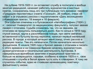 На рубеже 1919-1920 гг. он оставляет службу в госпитале и вообще
занятия медициной, начинает работать журналистом в местных
газетах. Сохранились лишь его три публикации того времени: памфлет
«Грядущие перспективы» (газета «Грозный», 26 ноября), очерк «В
кафэ» и (в отрывках) рассказ с подзаголовком «Дань восхищения»
(«Кавказская газета», 18 января и 18 февраля).
  Эти события отмечены и в булгаковской «Автобиографии» (1924 г.):
«…окончил Университет по медицинскому факультету, получил звание
лекаря с отличием. Судьба сложилась так, что ни званием, ни
отличием не пришлось пользоваться долго. Как-то ночью в 1919 году,
глухой осенью, едучи в расхлябанном поезде, при свете свечечки,
вставленной в бутылку из-под керосина, написал первый маленький
рассказ. В городе, в который затащил меня поезд, отнес рассказ в
редакцию газеты. Там его напечатали. Потом напечатали несколько
фельетонов. В начале 1920 года я бросил звание с отличием и писал».
С этого времени и на Северном Кавказе началась журналистская,
драматургическая и писательская деятельность Булгакова. К
официальным врачебным занятиям и медицинской практике он
больше не возвращался, скрывая, особенно в начале 1920-х гг., свое
отношение к службе в белой армии пусть хоть и «лекарем». К тому же
случилось событие, едва не стоившее начинающему газетчику-
фельетонисту жизни.
 
