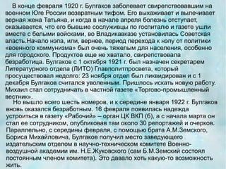 В конце февраля 1920 г. Булгаков заболевает свирепствовавшим на
военном Юге России возвратным тифом. Его выхаживает и вылечивает
верная жена Татьяна, и когда в начале апреля болезнь отступает,
оказывается, что его бывшие сослуживцы по госпиталю и газете ушли
вместе с белыми войсками, во Владикавказе установилась Советская
власть.Начало нэпа, или, вернее, период перехода к нэпу от политики
«военного коммунизма» был очень тяжелым для населения, особенно
для городского. Продуктов еще не хватало, свирепствовала
безработица. Булгаков с 1 октября 1921 г. был назначен секретарем
Литературного отдела (ЛИТО) Главполитпросвета, который
просуществовал недолго: 23 ноября отдел был ликвидирован и с 1
декабря Булгаков считался уволенным. Пришлось искать новую работу.
Михаил стал сотрудничать в частной газете «Торгово-промышленный
вестник».
  Но вышло всего шесть номеров, и к середине января 1922 г. Булгаков
вновь оказался безработным. 16 февраля появилась надежда
устроиться в газету «Рабочий» – орган ЦК ВКП (б), а с начала марта он
стал ее сотрудником, опубликовав там около 30 репортажей и очерков.
Параллельно, с середины февраля, с помощью брата А.М.Земского,
Бориса Михайловича, Булгаков получил место заведующего
издательским отделом в научно-техническом комитете Военно-
воздушной академии им. Н.Е.Жуковского (сам Б.М.Земский состоял
постоянным членом комитета). Это давало хоть какую-то возможность
жить.
 