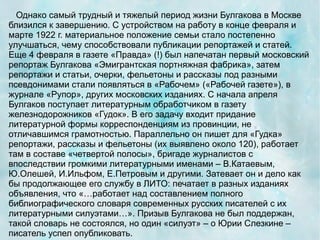Однако самый трудный и тяжелый период жизни Булгакова в Москве
близился к завершению. С устройством на работу в конце февраля и
марте 1922 г. материальное положение семьи стало постепенно
улучшаться, чему способствовали публикации репортажей и статей.
Еще 4 февраля в газете «Правда» (!) был напечатан первый московский
репортаж Булгакова «Эмигрантская портняжная фабрика», затем
репортажи и статьи, очерки, фельетоны и рассказы под разными
псевдонимами стали появляться в «Рабочем» («Рабочей газете»), в
журнале «Рупор», других московских изданиях. С начала апреля
Булгаков поступает литературным обработчиком в газету
железнодорожников «Гудок». В его задачу входит придание
литературной формы корреспонденциям из провинции, не
отличавшимся грамотностью. Параллельно он пишет для «Гудка»
репортажи, рассказы и фельетоны (их выявлено около 120), работает
там в составе «четвертой полосы», бригаде журналистов с
впоследствии громкими литературными именами – В.Катаевым,
Ю.Олешей, И.Ильфом, Е.Петровым и другими. Затевает он и дело как
бы продолжающее его службу в ЛИТО: печатает в разных изданиях
объявления, что «…работает над составлением полного
библиографического словаря современных русских писателей с их
литературными силуэтами…». Призыв Булгакова не был поддержан,
такой словарь не состоялся, но один «силуэт» – о Юрии Слезкине –
писатель успел опубликовать.
 