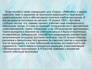 Такая служба и такая «продукция» для «Гудка», «Рабочего» и других
советских газет и журналов не приносила морального и творческого
удовлетворения, хотя и обеспечивала писателя хлебом насущным. И
все же средств постоянно не хватало. 18 апреля 1922 г. Булгаков
сообщал сестре, что, помимо прочего, работает еще конферансье в
небольшом театре. А с мая он начинает сотрудничество в эмигрантской
«сменовеховской» газете «Накануне» и ее «Литературном приложении».
Газета выходила в Берлине на советские деньги и была относительно,
по-европейски, либеральной, способствуя возвращению эмигрантской
интеллигенции на родину. Булгаков напечатал там 25 лучших очерков,
рассказов и фельетонов того времени (в советских газетах и журналах
они не проходили), и с этих публикаций началась его известность как
журналиста. Газета имела и московскую редакцию, а возглавлявший
«Литературное приложение» А.Н.Толстой требовал у москвичей:
«Шлите побольше Булгакова».
 