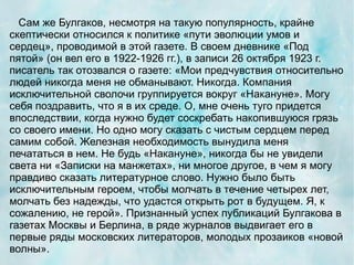 Сам же Булгаков, несмотря на такую популярность, крайне
скептически относился к политике «пути эволюции умов и
сердец», проводимой в этой газете. В своем дневнике «Под
пятой» (он вел его в 1922-1926 гг.), в записи 26 октября 1923 г.
писатель так отозвался о газете: «Мои предчувствия относительно
людей никогда меня не обманывают. Никогда. Компания
исключительной сволочи группируется вокруг «Накануне». Могу
себя поздравить, что я в их среде. О, мне очень туго придется
впоследствии, когда нужно будет соскребать накопившуюся грязь
со своего имени. Но одно могу сказать с чистым сердцем перед
самим собой. Железная необходимость вынудила меня
печататься в нем. Не будь «Накануне», никогда бы не увидели
света ни «Записки на манжетах», ни многое другое, в чем я могу
правдиво сказать литературное слово. Нужно было быть
исключительным героем, чтобы молчать в течение четырех лет,
молчать без надежды, что удастся открыть рот в будущем. Я, к
сожалению, не герой». Признанный успех публикаций Булгакова в
газетах Москвы и Берлина, в ряде журналов выдвигает его в
первые ряды московских литераторов, молодых прозаиков «новой
волны».
 
