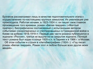 Булгаков рассматривал лишь в качестве подготовительного этапа к
осуществлению по-настоящему крупных замыслов. Их реализация уже
происходила. Работая ночами, в 1923-1924 гг. он пишет свое главное
произведение того времени, роман «Белая гвардия» («Желтый
прапор»), биографически соотнесенный с испытанными автором
событиями «скоропадчины» и «петлюровщины» в Гражданской войне в
Киеве на рубеже 1918-1919 гг. Первые две части романа публикуются в
журнале «Россия», третья не вышла из-за закрытия журнала. Полный
текст романа был издан в конце 1920-х гг. в Париже и в 1966 г. в Москве.
  Об этом событии и строки в «Автобиографии» (1924 г.): «Год писал
роман «Белая гвардия». Роман этот я люблю больше всех других моих
вещей».
 