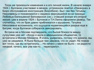 Тогда же произошли изменения и в его личной жизни. В начале января
1924 г. Булгаков участвовал в вечере, устроенном газетой «Накануне» в
Бюро обслуживания иностранцев (Бюробине). Был там без Татьяны
Николаевны и познакомился с недавно вернувшейся из-за границы
Любовью Евгеньевной Белозерской (см.), ставшей вскоре его второй
женой: уже в апреле 1924 г. Булгаков и Т.Н.Лаппа оформили развод. Так
случилось, что их брак давно приближался к крушению. Татьяна
Николаевна вспоминала, что ощущала надвигающийся разрыв еще в
Батуме, когда Булгаков собирался эмигрировать.
  Встреча же в Москве подтвердила, что былой близости между
супругами уже нет: «Когда я жила в медицинском общежитии, то
встретила в Москве Михаила. Я очень удивилась, потому что думала, мы
уже не увидимся. Я была больше чем уверена, что он уедет. Не помню
вот точно, где мы встретились… Но ничего у меня не было – ни радости
никакой, ничего, все уже как-то… перегорело».
 