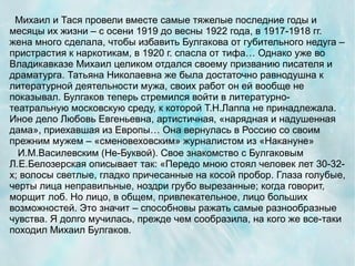 Михаил и Тася провели вместе самые тяжелые последние годы и
месяцы их жизни – с осени 1919 до весны 1922 года, в 1917-1918 гг.
жена много сделала, чтобы избавить Булгакова от губительного недуга –
пристрастия к наркотикам, в 1920 г. спасла от тифа… Однако уже во
Владикавказе Михаил целиком отдался своему призванию писателя и
драматурга. Татьяна Николаевна же была достаточно равнодушна к
литературной деятельности мужа, своих работ он ей вообще не
показывал. Булгаков теперь стремился войти в литературно-
театральную московскую среду, к которой Т.Н.Лаппа не принадлежала.
Иное дело Любовь Евгеньевна, артистичная, «нарядная и надушенная
дама», приехавшая из Европы… Она вернулась в Россию со своим
прежним мужем – «сменовеховским» журналистом из «Накануне»
  И.М.Василевским (Не-Буквой). Свое знакомство с Булгаковым
Л.Е.Белозерская описывает так: «Передо мною стоял человек лет 30-32-
х; волосы светлые, гладко причесанные на косой пробор. Глаза голубые,
черты лица неправильные, ноздри грубо вырезанные; когда говорит,
морщит лоб. Но лицо, в общем, привлекательное, лицо больших
возможностей. Это значит – способновы ражать самые разнообразные
чувства. Я долго мучилась, прежде чем сообразила, на кого же все-таки
походил Михаил Булгаков.
 