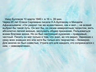 Умер Булгаков 10 марта 1940 г. в 16 ч. 39 мин.
Через 20 лет Елена Сергеевна писала Н.А.Булгакову о Михаиле
Афанасьевиче: «Он умирал так же мужественно, как и жил… не всякий
выбрал бы такой путь. Он мог бы, со своим невероятным талантом, жить
абсолютно легкой жизнью, заслужить общее признание. Пользоваться
всеми благами жизни. Но он был настоящий художник – правдивый,
честный. Писать он мог только о том, что знал, во что верил. Уважение к
нему всех знавших его или хотя бы только его творчество – безмерно.
Для многих он был совестью. Утрата его для каждого, кто соприкасался с
ним, – невозвратима».
 