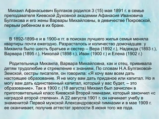 Михаил Афанасьевич Булгаков родился 3 (15) мая 1891 г. в семье
преподавателя Киевской Духовной академии Афанасия Ивановича
Булгакова и его жены Варвары Михайловны, в девичестве Покровской,
первым ребенком в их браке.


  В 1892-1899-х и в 1900-х гг. в поисках лучшего жилья семья меняла
квартиры почти ежегодно. Разрасталось и количество домочадцев: у
Михаила было шесть братьев и сестер – Вера (1892 г.), Надежда (1893 г.),
Варвара (1895 г.), Николай (1898 г.), Иван (1900 г.) и Елена (1902 г.)

  Родительница Михаила, Варвара Михайловна, как и отец, прививала
детям трудолюбие и стремление к знаниям. По словам Н.А.Булгаковой-
Земской, сестры писателя, он говорила: «Я хочу вам всем дать
настоящее образование. Я не могу вам дать приданое или капитал. Но я
могу вам дать единственный капитал, который у вас будет, – это
образование». Так в 1900 г. (18 августа) Михаил был зачислен в
приготовительный класс Киевской Второй гимназии, который закончил «с
наградой второй степени». А 22 августа 1901 г. он начинает учебу в
знаменитой Первой мужской Александровской гимназии и в мае 1909 г.
ее оканчивает, получив аттестат зрелости 8 июня того же года.
 