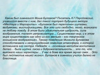 Каким был гимназист Миша Булгаков? Писатель К.Г.Паустовский,
учившийся вместе с ним, дал такой портрет будущего автора
«Мастера и Маргариты»: «Булгаков был переполнен шутками,
выдумками, мистификациями. Все это шло свободно, легко, возникало
не любому поводу. В этом были удивительная щедрость, сила
воображения, талант импровизатора… Существовал мир, и в этом
мире существовало как одно из его звеньев – его творческое
юношеское воображение». Такому поведению Михаила Булгакова
способствовала и непринужденная семейная атмосфера, о которой
вспоминала его сестра, Надежда: «…основным методом воспитания
детей… была шутка, ласка и доброжелательность… это то, что
выковало наши характеры… У нас в доме все время звучал смех… Это
был лейтмотив нашей жизни». Булгаков в гимназии учился далеко не
блестяще.
 