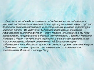 Его сестра Надежда вспоминала: «Он был весел, он задавал тон
шуткам, он писал сатирические стихи про ту же самую маму и про нас,
давал нам всем стихотворные характеристики, рисовал карикатуры,
играл на рояле». Из увлечений Булгакова того времени Надежа
Афанасьевна выделяла футбол – игру, только начинавшую в ту пору
завоевывать популярность в России (им увлекались и братья Михаила,
Николай и Иван), – и увлечение театром: и в качестве зрителя, и как
участника летних дачных спектаклей. «В Бучанском парке
подвизаются на подмостках артисты императорских театров Агарин
и Неверова…» – так шутливо она называла по их сценическим
псевдонимам Михаила и сестру Веру.
 