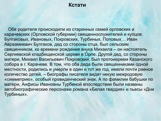 Кстати



  Оба родителя происходили из старинных семей орловских и
карачевских (Орловской губернии) священнослужителей и купцов:
Булгаковых, Ивановых, Покровских, Турбиных, Поповых… Иван
Авраамиевич Булгаков, дед со стороны отца, был сельским
священником, ко времени рождения внука Михаила – он настоятель
Сергиевской кладбищенской церкви в Орле. Другой дед, со стороны
матери, Михаил Васильевич Покровский, был протоиереем Казанского
собора в г. Карачеве. В том, что оба деда были священниками одной
местности, родились и умерли в один и тот же год, имели почти равное
количество детей, – биографы писателя видят некую межродовую
«симметрию», особый провиденческий знак. А по фамилии бабушки по
матери, Анфисы Ивановны Турбиной впоследствии были названы
автобиографические персонажи романа «Белая гвардия» и пьесы «Дни
Турбиных».
 