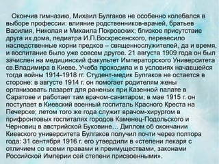 Окончив гимназию, Михаил Булгаков не особенно колебался в
выборе профессии: влияние родственников-врачей, братьев
Василия, Николая и Михаила Покровских; близкое присутствие
друга их дома, педиатра И.П.Воскресенского, перевесило
наследственные корни предков – священнослужителей, да и время,
и воспитание было уже совсем другое. 21 августа 1909 года он был
зачислен на медицинский факультет Императорского Университета
св.Владимира в Киеве. Учеба проходила и в условиях начавшейся
тогда войны 1914-1918 гг. Студент-медик Булгаков не остается в
стороне: в августе 1914 г. он помогает родителям жены
организовать лазарет для раненых при Казенной палате в
Саратове и работает там врачом-санитаром; в мае 1915 г. он
поступает в Киевский военный госпиталь Красного Креста на
Печерске; летом того же года служит врачом-хирургом в
прифронтовых госпиталях городов Каменец-Подольского и
Черновиц в австрийской Буковине… Диплом об окончании
Киевского университета Булгаков получил почти через полтора
года: 31 сентября 1916 г. его утвердили в «степени лекаря с
отличием со всеми правами и преимуществами, законами
Российской Империи сей степени присвоенными».
 
