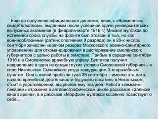 Еще до получения официального диплома, лишь с «Временным
свидетельством», выданным после успешной сдачи университетских
выпускных экзаменов (в феврале-марте 1916 г.) Михаил Булгаков по
истечении срока службы на фронте был отозван в тыл, но как
военнообязанный (ратник ополчения II разряда) он в 20-х числах
сентября зачислен «врачом резерва Московского военно-санитарного
управления» для откомандирования в распоряжение смоленского
губернатора с целью работы в земствах. Прибыв в середине сентября
1916 г. в Смоленскую врачебную управу, Булгаков получил
направление в один из самых глухих уголков Смоленской губернии – в
село Никольское Сычевского уезда заведующим 3-м врачебным
пунктом. Они с женой прибыли туда 29 сентября – именно эта дата,
начало врачебной деятельности будущего писателя в Никольском,
стоит в удостоверении, выданном ему позднее. Работа «земским
лекарем» отражена в автобиографическом цикле рассказов «Записки
юного врача», а в рассказе «Морфий» Булгаков косвенно повествует о
себе…
 