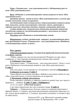 Тема: «Удивительное – имя существительное!». Обобщающий урок по
теме «Имя существительное».

     Цель: обобщить и систематизировать знания учащихся по теме «Имя
существительное»;
     проверить уровень знаний по теме «Имя существительное» и умение при-
менять полученные знания на практике;
     способствовать интеллектуальному и общему развитию учащихся: разви-
вать мышление, умение анализировать, выделять главное, сравнивать и
строить аналогии; объяснять понятия, ставить и разрешать проблемы;
     создать творческую эмоциональную обстановку; развивать творческие
способности учащихся; способствовать развитию у школьников исследова-
тельских способностей.
     Тип урока: урок обобщения и систематизации знаний.

     Оборудование: учебник, раздаточный материал, мультимедийный проек-
тор, презентация по теме «Удивительное – имя существительное. Обобщение
и систематизация знаний по теме»



     Ход урока:
      1.Организационный момент. Создание благоприятной психологической
атмосферы занятия.
      - Ребята, хорошее ли у вас сегодня настроение? Подарите его друг другу,
улыбнитесь. С этим хорошим настроением мы и начнем наше занятие.
      2. Сообщение темы урока.
      Тема нашего урока - «Удивительное – имя существительное!» (Запись в тет-
радь). Обобщение и систематизация знаний по теме «Имя существительное».
Слайд 1
      Зная тему урока, что вы ожидаете от сегодняшнего занятия? («Микрофон»)
      Сообщение цели урока. Слайд 2
      Таким образом, мы должны повторить, обобщить полученные знания по теме
«Имя существительное» и учиться применять их на практике.
      3. Мотивация учебной деятельности.
      Чтобы повторить, обобщить и закрепить знания по данной теме, мы с вами от-
правимся в …лабиринт. Слайд 3. (рис. «Лабиринт»)
      -А что это такое? («Мозговой штурм»).
      А вот какое определение дает нам толковый словарь. Слайд 4.
      Лабиринт – 1.Первоначально: большое здание со сложными переходами в
Древней Греции. 2. Сложное, запутанное расположение помещений, переходов, до-
рог, откуда трудно выбраться. 3. Сложное, запутанное положение, из которого труд-
но найти выход.
                             Лапатухин М.С. и др. Школьный толковый словарь
                             русского языка. М. Просвещение, 1981. ст.448
 