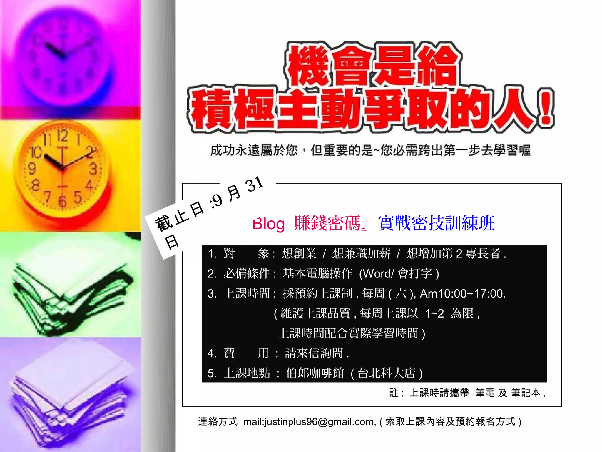 31
      :9 月
截 止 日 『 Blog 賺錢密碼』實戰密技訓練班
 日   1. 對  象 : 想創業 / 想兼職加薪 / 想增加第 2 專長者 .
     2. 必備條件 : 基本電腦操作 (Word/ 會打字 )
     3. 上課時間 : 採預約上課制 . 每周 ( 六 ), Am10:00~17:00.
                 ( 維護上課品質 , 每周上課以 1~2 為限 ,
                 上課時間配合實際學習時間 )
     4. 費    用 : 請來信詢問 .
     5. 上課地點 : 伯郎咖啡館 ( 台北科大店 )
                                  註 : 上課時請攜帶 筆電 及 筆記本 .

    連絡方式 mail:justinplus96@gmail.com, ( 索取上課內容及預約報名方式 )
 