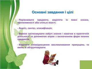 Основні завдання і цілі:

- Порівнювати предмети, виділяти       їх   певні   ознаки,
протилежності або спільні якості;

- Аналіз, синтез, класифікація;

- Вміння застосовувати набуті знання і навички в практичній
діяльності за допомогою вправ з визначенням форм певних
предметів;

- Виділяти співвідношення висловлювання припущень та
вмінь їх обґрунтовувати.
 