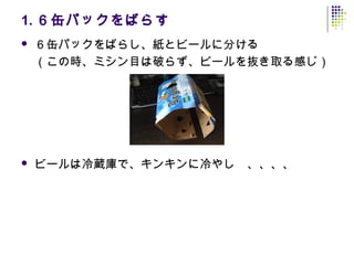 1. ６缶パックをばらす
   ６缶パックをばらし、紙とビールに分ける
    （この時、ミシン目は破らず、ビールを抜き取る感じ）




   ビールは冷蔵庫で、キンキンに冷やし　、、、、
 
