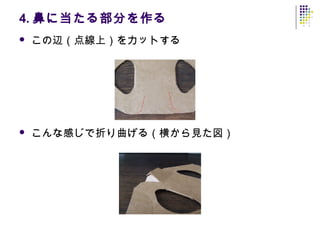 4. 鼻に当たる部分を作る
   この辺（点線上）をカットする




   こんな感じで折り曲げる（横から見た図）
 