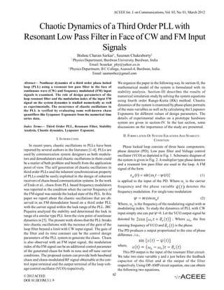 ACEEE Int. J. on Communications, Vol. 03, No. 01, March 2012



    Chaotic Dynamics of a Third Order PLL with
Resonant Low Pass Filter in Face of CW and FM Input
                      Signals
                                     Bishnu Charan Sarkar1, Saumen Chakraborty2
                                 1
                                  Physics Department, Burdwan University, Burdwan, India
                                             Email: bcsarkar_phy@yahoo.co.in
                               2
                                 Physics Department, B C College, Asansol-4, Burdwan, India.
                                               Email: saumenbcc@gmail.com

Abstract— Nonlinear dynamics of a third order phase locked            We organize the paper in the following way. In section-II, the
loop (PLL) using a resonant low pass filter in the face of            mathematical model of the system is formulated with its
continuous wave (CW) and frequency modulated (FM) input               stability analysis. Section-III describes the results of
signals is examined. The role of design parameters of the             numerical simulation study by solving the system equations
loop resonant filter and the modulation index of the input FM
                                                                      using fourth order Runge-Kutta (RK) method. Chaotic
signal on the system dynamics is studied numerically as well
as experimentally. The occurrence of chaotic oscillations in          dynamics of the system is examined by phase-plane portraits
the PLL is verified by evaluating some well-known chaos               of the state-variables as well as by calculating the Lyapunov
quantifiers like Lyapunov Exponents from the numerical time           Exponents for different values of design parameters. The
series data.                                                          details of experimental studies on a prototype hardware
                                                                      system are given in section-IV. In the last section, some
Index Terms— Third Order PLL, Resonant Filter, Stability              discussions on the importance of the study are presented.
Analysis, Chaotic dynamics, Lyapunov Exponent.
                                                                          II. FORMULATION OF SYSTEM EQUATIONS AND STABILITY
                       I. INTRODUCTION                                                        CONDITION
    In recent years, chaotic oscillations in PLLs have been               Phase locked loop consists of three basic components:
reported by several authors in the literature [1-4]. PLLs are         phase detector (PD), Low pass filter and Voltage control
used by communication system designers as both modula-                oscillator (VCO) as depicted in Fig. 1. Schematic diagram of
tors and demodulators and chaotic oscillations in them could          the system is given in Fig. 2. A multiplier type phase detector
be a matter of both problem and benefit from the application          and a resonant low pass filter are used in the loop. A FM
point of view. The self generation of chaotic oscillations in         signal of the form
third order PLLs and the inherent synchronization property
of PLLs could be easily exploited in the design of coherent                    s in (t )  sin{ c t   (t )}                   (1)
receivers of chaos-based communication systems. In the work           is applied to the input of the PD. Where ωc is the carrier
of Endo et al., chaos from PLL based frequency modulators             frequency and the phase variable             denotes the
was reported in the condition when the carrier frequency of
                                                                      frequency modulation. For single tone modulation
the FM signal was outside the locked state of the PLL. In this
paper we report about the chaotic oscillations that are ob-                        m cos  m t                                 (2)
served in an FM demodulator based on a third order PLL                Where, ωm is the frequency of the modulating signal with m
with the carrier signal within the lock range of the PLL. JRC         modulating index. To study the dynamics of PLL with CW
Piqueira analyzed the stability and determined the lock in            input simply one can put =0. Let the VCO output signal be
range of a similar type PLL form the view point of nonlinear
dynamics in [5]. The present work shows that the PLL breaks           denoted by                                 ; Where    the free
into chaotic oscillations with the increase of the gain of the        running frequency of VCO and        is the phase.
loop filter beyond a limit with CW input signal. The gain of          The PD produces a output proportional to the sine of phase
the filter and its time constant can be the control design            difference , i.e.,
parameters of the PLL system to generate the chaos. Chaos
is also observed with an FM input signal, the modulation
index of the FM signal can be an additional control parameter         where,
of the generated chaos for both in tune and off tune carrier              This PD output is the input of the resonant filter circuit.
conditions. The proposed system can provide both baseband             We take two state variable y and z just before the feedback
chaos and chaos-modulated RF signal obtainable at the con-            capacitor of the filter and at the output of the filter
trol input terminal and the output terminal of the loop volt-         respectively. Using OP-AMP circuit equation, one can obtain
age-control oscillator (VCO) respectively.                            the following two equations,
© 2012 ACEEE                                                     62
DOI: 01.IJCOM.3.1. 6
 